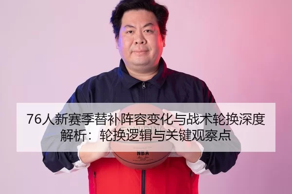 76人新赛季替补阵容变化与战术轮换深度解析：轮换逻辑与关键观察点