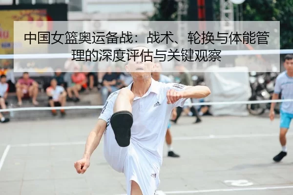 中国女篮奥运备战：战术、轮换与体能管理的深度评估与关键观察
